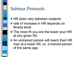 Submax Protocols HR does vary between subjects rate of increase in HR depends on fitness level The more fit you are the lower your HR at any given WL An untrained person will reach their HR max at a lower WL vs. a trained person of the same age. 