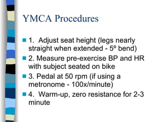 YMCA Procedures 1.  Adjust seat height (legs nearly straight when extended - 5º bend) 2. Measure pre-exercise BP and HR with subject seated on bike  3. Pedal at 50 rpm (if using a metronome - 100x/minute) 4.  Warm-up, zero resistance for 2-3 minute 