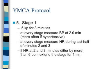 YMCA Protocol 5.  Stage 1 .5 kp for 3 minutes at every stage measure BP at 2.0 min (more often if hypertensive) at every stage measure HR during last half of minutes 2 and 3 if HR at 2 and 3 minutes differ by more than 6 bpm extend the stage for 1 min 