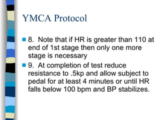 YMCA Protocol 8.  Note that if HR is greater than 110 at end of 1st stage then only one more stage is necessary 9.  At completion of test reduce resistance to .5kp and allow subject to pedal for at least 4 minutes or until HR falls below 100 bpm and BP stabilizes. 