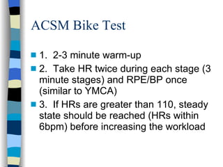ACSM Bike Test 1.  2-3 minute warm-up 2.  Take HR twice during each stage (3 minute stages) and RPE/BP once (similar to YMCA) 3.  If HRs are greater than 110, steady state should be reached (HRs within 6bpm) before increasing the workload 