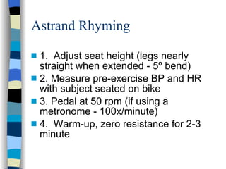 Astrand Rhyming 1.  Adjust seat height (legs nearly straight when extended - 5º bend) 2. Measure pre-exercise BP and HR with subject seated on bike 3. Pedal at 50 rpm (if using a metronome - 100x/minute) 4.  Warm-up, zero resistance for 2-3 minute 