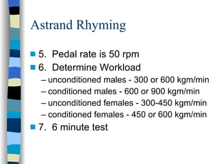 Astrand Rhyming 5.  Pedal rate is 50 rpm  6.  Determine Workload unconditioned males - 300 or 600 kgm/min conditioned males - 600 or 900 kgm/min unconditioned females - 300-450 kgm/min conditioned females - 450 or 600 kgm/min 7.  6 minute test 
