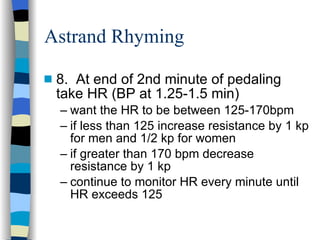 Astrand Rhyming 8.  At end of 2nd minute of pedaling take HR (BP at 1.25-1.5 min) want the HR to be between 125-170bpm if less than 125 increase resistance by 1 kp for men and 1/2 kp for women if greater than 170 bpm decrease resistance by 1 kp continue to monitor HR every minute until HR exceeds 125 