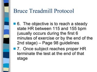 Bruce Treadmill Protocol 6.  The objective is to reach a steady state HR between 115 and 155 bpm (usually occurs during the first 6 minutes of exercise or by the end of the 2nd stage) – Page 98 guidelines 7.  Once subject reaches proper HR terminate the test at the end of that stage 