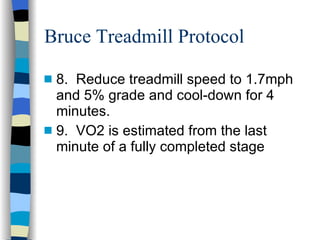 Bruce Treadmill Protocol 8.  Reduce treadmill speed to 1.7mph and 5% grade and cool-down for 4 minutes. 9.  VO2 is estimated from the last minute of a fully completed stage 