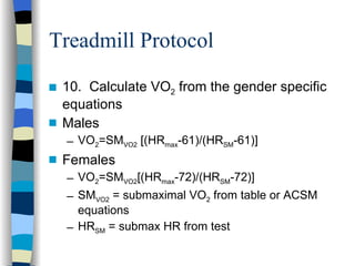 Treadmill Protocol 10.  Calculate VO 2  from the gender specific equations Males VO 2 =SM VO2  [(HR max -61)/(HR SM -61)] Females VO 2 =SM VO2 [(HR max -72)/(HR SM -72)] SM VO2  = submaximal VO 2  from table or ACSM equations HR SM  = submax HR from test 