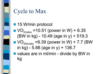 Cycle to Max 15 W/min protocol VO 2males  =10.51 (power in W) + 6.35 (BW in kg) - 10.49 (age in y) + 519.3 VO 2females  =9.39 (power in W) + 7.7 (BW in kg) - 5.88 (age in y) + 136.7 values are in ml/min - divide by BW in kg 