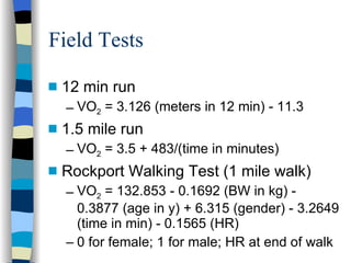 Field Tests 12 min run VO 2  = 3.126 (meters in 12 min) - 11.3 1.5 mile run VO 2  = 3.5 + 483/(time in minutes) Rockport Walking Test (1 mile walk) VO 2  = 132.853 - 0.1692 (BW in kg) - 0.3877 (age in y) + 6.315 (gender) - 3.2649 (time in min) - 0.1565 (HR) 0 for female; 1 for male; HR at end of walk 