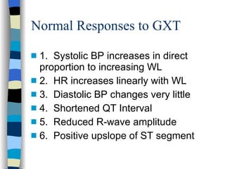 Normal Responses to GXT 1.  Systolic BP increases in direct proportion to increasing WL 2.  HR increases linearly with WL 3.  Diastolic BP changes very little 4.  Shortened QT Interval 5.  Reduced R-wave amplitude 6.  Positive upslope of ST segment 