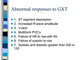 Abnormal responses to GXT 1.  ST segment depression 2.  Increased R-wave amplitude 3.  V-tach 4.  Multiform PVC’s 5.  Failure of HR to rise with WL 6.  Failure of systolic to rise 7.  Systolic and diastolic greater than 250 or 120 