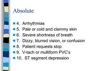 Absolute 4.  Arrhythmias 5.  Pale or cold and clammy skin 6.  Severe shortness of breath 7.  Dizzy, blurred vision, or confusion 8.  Patient requests stop 9.  V-tach or multiform PVC’s 10.  ST segment depression 