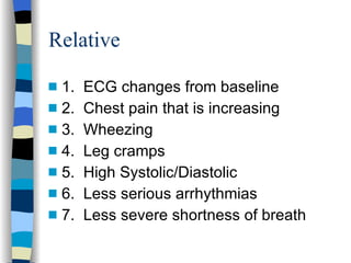 Relative 1.  ECG changes from baseline 2.  Chest pain that is increasing 3.  Wheezing 4.  Leg cramps 5.  High Systolic/Diastolic 6.  Less serious arrhythmias 7.  Less severe shortness of breath 