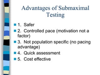 Advantages of Submaximal Testing 1.  Safer 2.  Controlled pace (motivation not a factor) 3.  Not population specific (no pacing advantage) 4.  Quick assessment 5.  Cost effective 