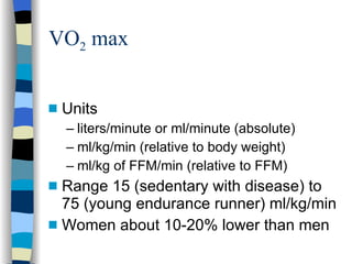 VO 2  max Units liters/minute or ml/minute (absolute) ml/kg/min (relative to body weight) ml/kg of FFM/min (relative to FFM) Range 15 (sedentary with disease) to 75 (young endurance runner) ml/kg/min Women about 10-20% lower than men 