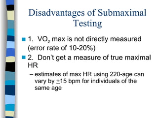 Disadvantages of Submaximal Testing 1.  VO 2  max is not directly measured (error rate of 10-20%) 2.  Don’t get a measure of true maximal HR estimates of max HR using 220-age can vary by  + 15 bpm for individuals of the same age 