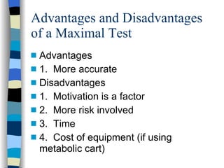 Advantages and Disadvantages of a Maximal Test Advantages 1.  More accurate Disadvantages 1.  Motivation is a factor 2.  More risk involved 3.  Time 4.  Cost of equipment (if using metabolic cart) 