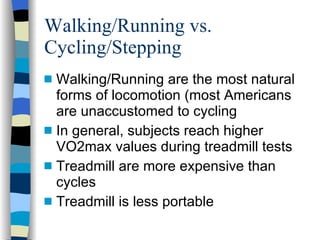 Walking/Running vs. Cycling/Stepping Walking/Running are the most natural forms of locomotion (most Americans are unaccustomed to cycling In general, subjects reach higher VO2max values during treadmill tests Treadmill are more expensive than cycles Treadmill is less portable 