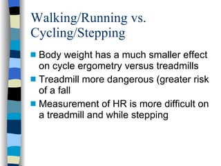 Walking/Running vs. Cycling/Stepping Body weight has a much smaller effect on cycle ergometry versus treadmills Treadmill more dangerous (greater risk of a fall Measurement of HR is more difficult on a treadmill and while stepping 