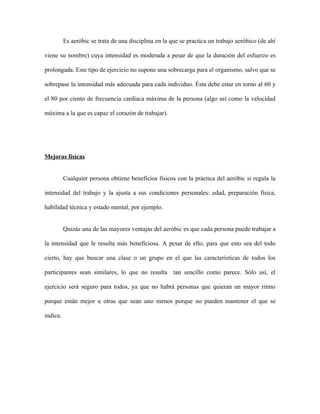 Es aeróbic se trata de una disciplina en la que se practica un trabajo aeróbico (de ahí

viene su nombre) cuya intensidad es moderada a pesar de que la duración del esfuerzo es

prolongada. Este tipo de ejercicio no supone una sobrecarga para el organismo, salvo que se

sobrepase la intensidad más adecuada para cada individuo. Ésta debe estar en torno al 60 y

el 80 por ciento de frecuencia cardíaca máxima de la persona (algo así como la velocidad

máxima a la que es capaz el corazón de trabajar).




Mejoras físicas


          Cualquier persona obtiene beneficios físicos con la práctica del aeróbic si regula la

intensidad del trabajo y la ajusta a sus condiciones personales: edad, preparación física,

habilidad técnica y estado mental, por ejemplo.


          Quizás una de las mayores ventajas del aeróbic es que cada persona puede trabajar a

la intensidad que le resulta más beneficiosa. A pesar de ello, para que esto sea del todo

cierto, hay que buscar una clase o un grupo en el que las características de todos los

participantes sean similares, lo que no resulta tan sencillo como parece. Sólo así, el

ejercicio será seguro para todos, ya que no habrá personas que quieran un mayor ritmo

porque están mejor u otras que sean uno menos porque no pueden mantener el que se

indica.
 