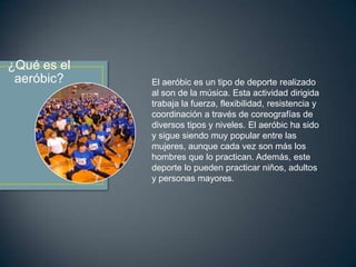 ¿Qué es el
aeróbic?

El aeróbic es un tipo de deporte realizado
al son de la música. Esta actividad dirigida
trabaja la fuerza, flexibilidad, resistencia y
coordinación a través de coreografías de
diversos tipos y niveles. El aeróbic ha sido
y sigue siendo muy popular entre las
mujeres, aunque cada vez son más los
hombres que lo practican. Además, este
deporte lo pueden practicar niños, adultos
y personas mayores.

 