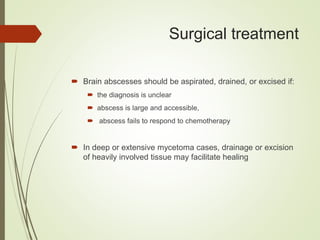 Surgical treatment
 Brain abscesses should be aspirated, drained, or excised if:
 the diagnosis is unclear
 abscess is large and accessible,
 abscess fails to respond to chemotherapy
 In deep or extensive mycetoma cases, drainage or excision
of heavily involved tissue may facilitate healing
 