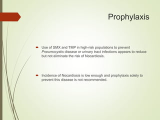 Prophylaxis
 Use of SMX and TMP in high-risk populations to prevent
Pneumocystis disease or urinary tract infections appears to reduce
but not eliminate the risk of Nocardiosis.
 Incidence of Nocardiosis is low enough and prophylaxis solely to
prevent this disease is not recommended.
 