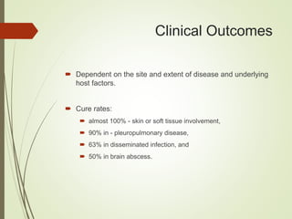 Clinical Outcomes
 Dependent on the site and extent of disease and underlying
host factors.
 Cure rates:
 almost 100% - skin or soft tissue involvement,
 90% in - pleuropulmonary disease,
 63% in disseminated infection, and
 50% in brain abscess.
 