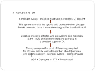 3. AEROBIC SYSTEM
For longer events – muscles must work aerobically. O2 present
This system can take the pyruvic acid produced when glycogen
breaks down and turns it into more energy rather than lactic acid
Supplies energy to athletes who are working sub-maximally
at 60 – 80% of maximum effort and can take in
a constant supply of O2
This system provides most of the energy required
for physical activity lasting longer than about 3 minutes
– long distance activity – runners/ cyclists – Games Players
ADP + Glycogen = ATP + Pyruvic acid
 