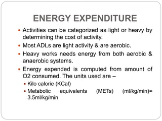 ENERGY EXPENDITURE
 Activities can be categorized as light or heavy by
determining the cost of activity.
 Most ADLs are light activity & are aerobic.
 Heavy works needs energy from both aerobic &
anaerobic systems.
 Energy expended is computed from amount of
O2 consumed. The units used are –
 Kilo calorie (KCal)
 Metabolic equivalents (METs) (ml/kg/min)=
3.5ml/kg/min
 