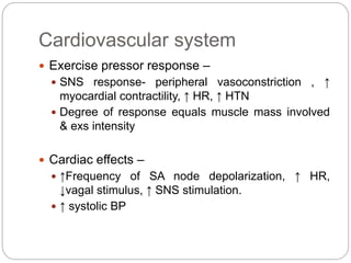 Cardiovascular system
 Exercise pressor response –
 SNS response- peripheral vasoconstriction , ↑
myocardial contractility, ↑ HR, ↑ HTN
 Degree of response equals muscle mass involved
& exs intensity
 Cardiac effects –
 ↑Frequency of SA node depolarization, ↑ HR,
↓vagal stimulus, ↑ SNS stimulation.
 ↑ systolic BP
 