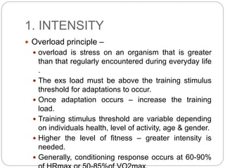 1. INTENSITY
 Overload principle –
 overload is stress on an organism that is greater
than that regularly encountered during everyday life
.
 The exs load must be above the training stimulus
threshold for adaptations to occur.
 Once adaptation occurs – increase the training
load.
 Training stimulus threshold are variable depending
on individuals health, level of activity, age & gender.
 Higher the level of fitness – greater intensity is
needed.
 Generally, conditioning response occurs at 60-90%
 