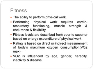 Fitness
 The ability to perform physical work.
 Performing physical work requires cardio-
respiratory functioning, muscle strength &
endurance & flexibility.
 Fitness levels are described from poor to superior
based on energy expenditure of physical work.
 Rating is based on direct or indirect measurement
of body’s maximum oxygen consumption(VO2
max).
 VO2 is influenced by age, gender, heredity,
inactivity & disease.
 