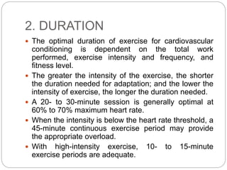 2. DURATION
 The optimal duration of exercise for cardiovascular
conditioning is dependent on the total work
performed, exercise intensity and frequency, and
fitness level.
 The greater the intensity of the exercise, the shorter
the duration needed for adaptation; and the lower the
intensity of exercise, the longer the duration needed.
 A 20- to 30-minute session is generally optimal at
60% to 70% maximum heart rate.
 When the intensity is below the heart rate threshold, a
45-minute continuous exercise period may provide
the appropriate overload.
 With high-intensity exercise, 10- to 15-minute
exercise periods are adequate.
 