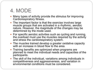 4. MODE
 Many types of activity provide the stimulus for improving
Cardiorespiratory fitness.
 The important factor is that the exercise involves large
muscle groups that are activated in a rhythmic, aerobic
nature. However, the magnitude of the changes may be
determined by the mode used.
 For specific aerobic activities such as cycling and running,
the overload must use the muscles required by the activity
and stress the cardiorespiratory system.
 The muscles trained develop a greater oxidative capacity
with an increase in blood flow to the area.
 Training benefits are optimized when programs are
planned to meet the individual needs and capacities of the
participants.
 The skill of the individual, variations among individuals in
competitiveness and aggressiveness, and variation in
environmental conditions must be considered.
 
