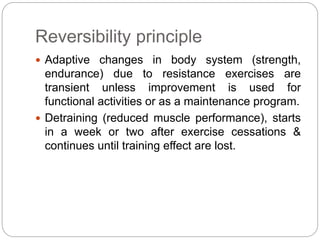 Reversibility principle
 Adaptive changes in body system (strength,
endurance) due to resistance exercises are
transient unless improvement is used for
functional activities or as a maintenance program.
 Detraining (reduced muscle performance), starts
in a week or two after exercise cessations &
continues until training effect are lost.
 