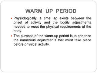 WARM UP PERIOD
 Physiologically, a time lag exists between the
onset of activity and the bodily adjustments
needed to meet the physical requirements of the
body.
 The purpose of the warm-up period is to enhance
the numerous adjustments that must take place
before physical activity.
 