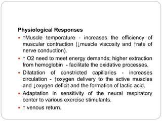 Physiological Responses
 ↑Muscle temperature - increases the efficiency of
muscular contraction (↓muscle viscosity and ↑rate of
nerve conduction).
 ↑ O2 need to meet energy demands; higher extraction
from hemoglobin - facilitate the oxidative processes.
 Dilatation of constricted capillaries - increases
circulation - ↑oxygen delivery to the active muscles
and ↓oxygen deficit and the formation of lactic acid.
 Adaptation in sensitivity of the neural respiratory
center to various exercise stimulants.
 ↑ venous return.
 