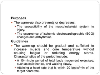 Purposes
 The warm-up also prevents or decreases:
 The susceptibility of the musculoskeletal system to
injury.
 The occurrence of ischemic electrocardiographic (ECG)
changes and arrhythmias.
Guidelines
 The warm-up should be gradual and sufficient to
increase muscle and core temperature without
causing fatigue or reducing energy stores.
Characteristics of the period include:
 A 10-minute period of total body movement exercises,
such as calisthenics, and walking slowly.
 Attaining a heart rate that is within 20 beats/min of the
target heart rate.
 