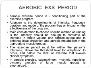 AEROBIC EXS PERIOD
 aerobic exercise period is - conditioning part of the
exercise program.
 Attention to the determinants of intensity, frequency,
duration, and mode of the program has an impact on the
effectiveness of the program.
 Main consideration to choose specific method of training
is the intensity should be enough to stimulate an
increase in stroke volume and cardiac output and to
enhance local circulation and aerobic metabolism in the
appropriate muscle groups.
 The exercise period must be within the person’s
tolerance, above the threshold level for adaptation to
occur, and below the level of exercise that evokes
clinical symptoms.
 In aerobic exercise, submaximum, rhythmic, repetitive,
dynamic exercise of large muscle groups is
emphasized.
 