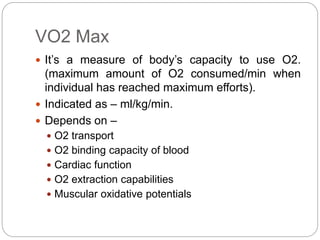 VO2 Max
 It’s a measure of body’s capacity to use O2.
(maximum amount of O2 consumed/min when
individual has reached maximum efforts).
 Indicated as – ml/kg/min.
 Depends on –
 O2 transport
 O2 binding capacity of blood
 Cardiac function
 O2 extraction capabilities
 Muscular oxidative potentials
 