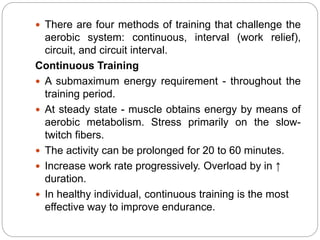  There are four methods of training that challenge the
aerobic system: continuous, interval (work relief),
circuit, and circuit interval.
Continuous Training
 A submaximum energy requirement - throughout the
training period.
 At steady state - muscle obtains energy by means of
aerobic metabolism. Stress primarily on the slow-
twitch fibers.
 The activity can be prolonged for 20 to 60 minutes.
 Increase work rate progressively. Overload by in ↑
duration.
 In healthy individual, continuous training is the most
effective way to improve endurance.
 
