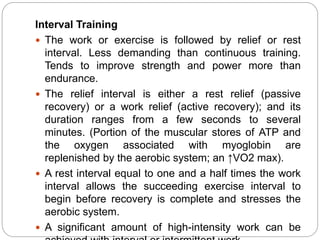 Interval Training
 The work or exercise is followed by relief or rest
interval. Less demanding than continuous training.
Tends to improve strength and power more than
endurance.
 The relief interval is either a rest relief (passive
recovery) or a work relief (active recovery); and its
duration ranges from a few seconds to several
minutes. (Portion of the muscular stores of ATP and
the oxygen associated with myoglobin are
replenished by the aerobic system; an ↑VO2 max).
 A rest interval equal to one and a half times the work
interval allows the succeeding exercise interval to
begin before recovery is complete and stresses the
aerobic system.
 A significant amount of high-intensity work can be
 