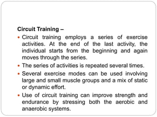 Circuit Training –
 Circuit training employs a series of exercise
activities. At the end of the last activity, the
individual starts from the beginning and again
moves through the series.
 The series of activities is repeated several times.
 Several exercise modes can be used involving
large and small muscle groups and a mix of static
or dynamic effort.
 Use of circuit training can improve strength and
endurance by stressing both the aerobic and
anaerobic systems.
 