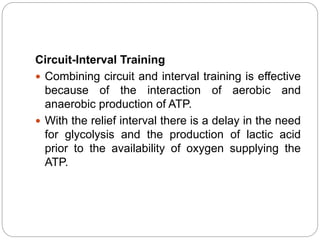 Circuit-Interval Training
 Combining circuit and interval training is effective
because of the interaction of aerobic and
anaerobic production of ATP.
 With the relief interval there is a delay in the need
for glycolysis and the production of lactic acid
prior to the availability of oxygen supplying the
ATP.
 