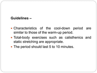 Guidelines –
 Characteristics of the cool-down period are
similar to those of the warm-up period.
 Total-body exercises such as calisthenics and
static stretching are appropriate.
 The period should last 5 to 10 minutes.
 