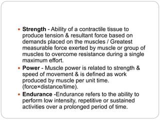  Strength - Ability of a contractile tissue to
produce tension & resultant force based on
demands placed on the muscles / Greatest
measurable force exerted by muscle or group of
muscles to overcome resistance during a single
maximum effort.
 Power - Muscle power is related to strength &
speed of movement & is defined as work
produced by muscle per unit time.
(force×distance/time).
 Endurance -Endurance refers to the ability to
perform low intensity, repetitive or sustained
activities over a prolonged period of time.
 