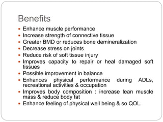 Benefits
 Enhance muscle performance
 Increase strength of connective tissue
 Greater BMD or reduces bone demineralization
 Decrease stress on joints
 Reduce risk of soft tissue injury
 Improves capacity to repair or heal damaged soft
tissues
 Possible improvement in balance
 Enhances physical performance during ADLs,
recreational activities & occupation
 Improves body composition : increase lean muscle
mass & reduce body fat
 Enhance feeling of physical well being & so QOL.
 