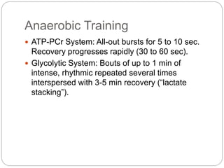 Anaerobic Training
 ATP-PCr System: All-out bursts for 5 to 10 sec.
Recovery progresses rapidly (30 to 60 sec).
 Glycolytic System: Bouts of up to 1 min of
intense, rhythmic repeated several times
interspersed with 3-5 min recovery (“lactate
stacking”).
 