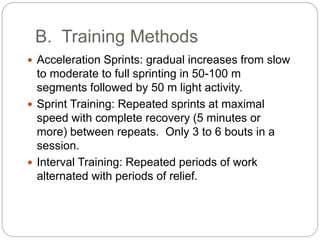 B. Training Methods
 Acceleration Sprints: gradual increases from slow
to moderate to full sprinting in 50-100 m
segments followed by 50 m light activity.
 Sprint Training: Repeated sprints at maximal
speed with complete recovery (5 minutes or
more) between repeats. Only 3 to 6 bouts in a
session.
 Interval Training: Repeated periods of work
alternated with periods of relief.
 